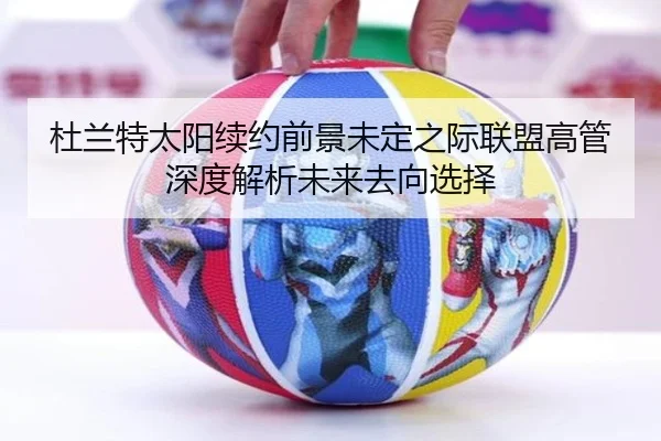 杜兰特太阳续约前景未定之际联盟高管深度解析未来去向选择