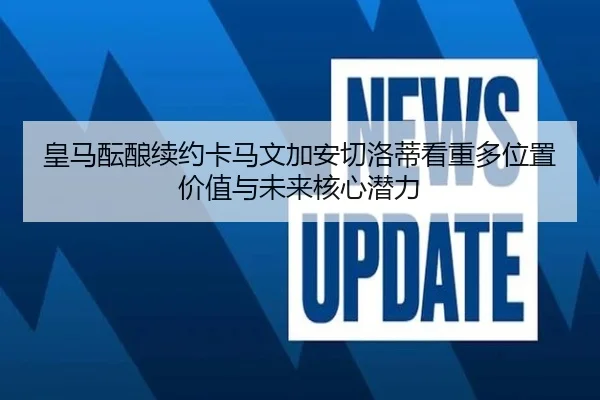 皇马酝酿续约卡马文加安切洛蒂看重多位置价值与未来核心潜力