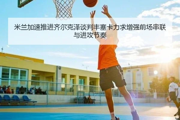 米兰加速推进齐尔克泽谈判丰塞卡力求增强前场串联与进攻节奏